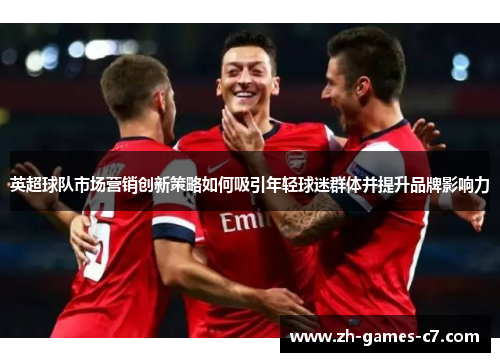 英超球队市场营销创新策略如何吸引年轻球迷群体并提升品牌影响力