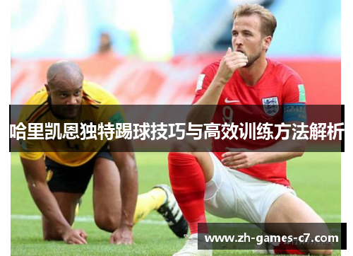 哈里凯恩独特踢球技巧与高效训练方法解析