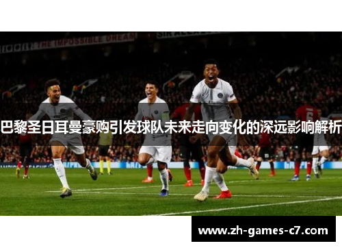 巴黎圣日耳曼豪购引发球队未来走向变化的深远影响解析