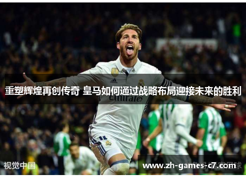 重塑辉煌再创传奇 皇马如何通过战略布局迎接未来的胜利