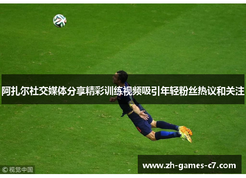 阿扎尔社交媒体分享精彩训练视频吸引年轻粉丝热议和关注