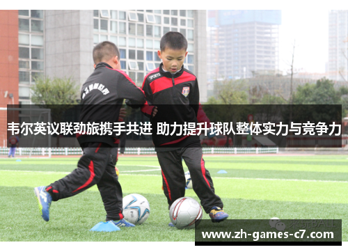 韦尔英议联劲旅携手共进 助力提升球队整体实力与竞争力